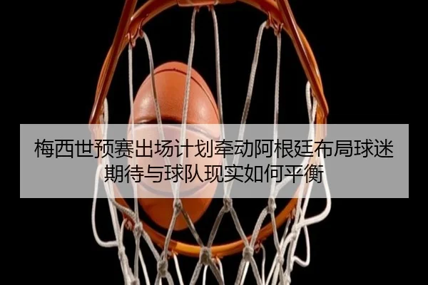 梅西世预赛出场计划牵动阿根廷布局球迷期待与球队现实如何平衡