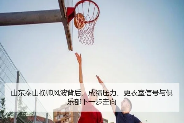 山东泰山换帅风波背后，成绩压力、更衣室信号与俱乐部下一步走向